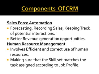 Sales Force Automation
 Forecasting, Recording Sales, KeepingTrack
of potential interactions.
 Better Revenue generation opportunities.
Human Resource Management
 Involves Efficient and correct use of human
resources.
 Making sure that the Skill set matches the
task assigned according to Job Profile.
 