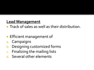 Lead Management
 Track of sales as well as their distribution.
 Efficient management of
a. Campaigns
b. Designing customized forms
c. Finalizing the mailing lists
d. Several other elements
 