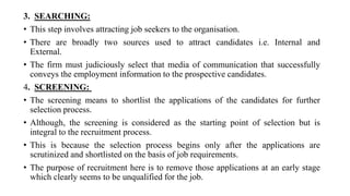 3. SEARCHING:
• This step involves attracting job seekers to the organisation.
• There are broadly two sources used to attract candidates i.e. Internal and
External.
• The firm must judiciously select that media of communication that successfully
conveys the employment information to the prospective candidates.
4. SCREENING:
• The screening means to shortlist the applications of the candidates for further
selection process.
• Although, the screening is considered as the starting point of selection but is
integral to the recruitment process.
• This is because the selection process begins only after the applications are
scrutinized and shortlisted on the basis of job requirements.
• The purpose of recruitment here is to remove those applications at an early stage
which clearly seems to be unqualified for the job.
 