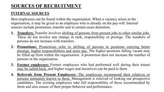 SOURCES OF RECRUITMENT
INTERNAL SOURCES
Best employees can be found within the organisation. When a vacancy arises in the
organisation, it may be given to an employee who is already on the pay-roll. Internal
sources include promotion, transfer and in certain cases demotion.
1. Transfers: Transfer involves shifting of persons from present jobs to other similar jobs.
These do not involve any change in rank, responsibility or prestige. The numbers of
persons do not increase with transfers.
2. Promotions: Promotions refer to shifting of persons to positions carrying better
prestige, higher responsibilities and more pay. The higher positions falling vacant may
be filled up from within the organisation. A promotion does not increase the number of
persons in the organisation.
3. Former employees: Former employees who had performed well during their tenure
may be called back, and higher wages and incentives can be paid to them
4. Referrals from Present Employees: The employees recommend their relatives or
persons intimately known to them. Management is relieved of looking out prospective
candidates. The existing employees take full responsibility of those recommended by
them and also ensure of their proper behavior and performance.
 