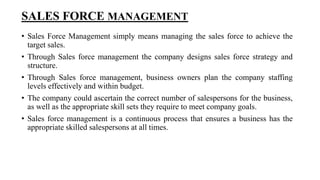 SALES FORCE MANAGEMENT
• Sales Force Management simply means managing the sales force to achieve the
target sales.
• Through Sales force management the company designs sales force strategy and
structure.
• Through Sales force management, business owners plan the company staffing
levels effectively and within budget.
• The company could ascertain the correct number of salespersons for the business,
as well as the appropriate skill sets they require to meet company goals.
• Sales force management is a continuous process that ensures a business has the
appropriate skilled salespersons at all times.
 
