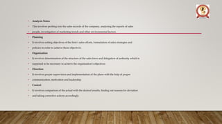 • Analysis Notes
• This involves probing into the sales records of the company, analysing the reports of sales
• people, investigation of marketing trends and other environmental factors.
• Planning
• It involves setting objectives of the firm’s sales efforts, formulation of sales strategies and
• policies in order to achieve those objectives.
• Organisation
• It involves determination of the structure of the sales force and delegation of authority which is
• supposed to be necessary to achieve the organisation’s objectives.
• Direction
• It involves proper supervision and implementation of the plans with the help of proper
• communication, motivation and leadership.
• Control
• It involves comparison of the actual with the desired results, finding out reasons for deviation
• and taking corrective actions accordingly.
 