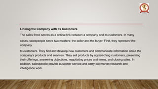 Linking the Company with Its Customers
The sales force serves as a critical link between a company and its customers. In many
cases, salespeople serve two masters: the seller and the buyer. First, they represent the
company
to customers. They find and develop new customers and communicate information about the
company’s products and services. They sell products by approaching customers, presenting
their offerings, answering objections, negotiating prices and terms, and closing sales. In
addition, salespeople provide customer service and carry out market research and
intelligence work.
 