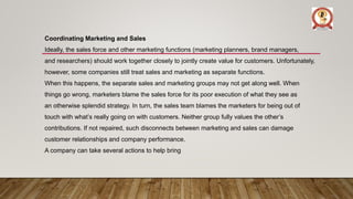Coordinating Marketing and Sales
Ideally, the sales force and other marketing functions (marketing planners, brand managers,
and researchers) should work together closely to jointly create value for customers. Unfortunately,
however, some companies still treat sales and marketing as separate functions.
When this happens, the separate sales and marketing groups may not get along well. When
things go wrong, marketers blame the sales force for its poor execution of what they see as
an otherwise splendid strategy. In turn, the sales team blames the marketers for being out of
touch with what’s really going on with customers. Neither group fully values the other’s
contributions. If not repaired, such disconnects between marketing and sales can damage
customer relationships and company performance.
A company can take several actions to help bring
 