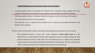 • NEED/IMPORTANCE OF SELECTION OF SALESMAN
•
1. A good salesman helps in increasing the customer base A company cannot engage with every
customer. Salesperson are the people who negotiate with customers on behalf of company.
2. Selecting required number of salesman helps the company to achieve the target sales quickly.
3. To provide better services to every customer.
4. The salesman acts as a catalyst and consultant to the customer by providing information and
benefits of the products.
He also works out the details, manner and timing of giving physical possession to the customer.
• The interaction between a buyer and a seller comprises a buyer-seller dyad. It is the
effectiveness of communication between the salesperson and the customer during the sales
process decides the success of the sales call. The salesman acts as a catalyst and consultant
to the customer by providing information and benefits of the products. He also works out the
details, manner and timing of giving physical possession to the customer.
 