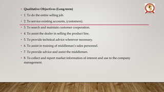 • Qualitative Objectives (Long-term)
• 1. To do the entire selling job.
• 2. To service existing accounts, (customers).
• 3. To search and maintain customer cooperation.
• 4. To assist the dealer in selling the product line.
• 5. To provide technical advice wherever necessary.
• 6. To assist in training of middleman’s sales personnel.
• 7. To provide advice and assist the middlemen.
• 8. To collect and report market information of interest and use to the company
management.
 