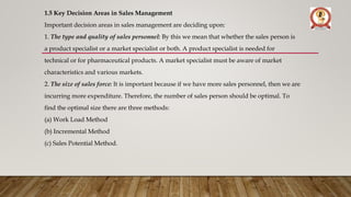 1.5 Key Decision Areas in Sales Management
Important decision areas in sales management are deciding upon:
1. The type and quality of sales personnel: By this we mean that whether the sales person is
a product specialist or a market specialist or both. A product specialist is needed for
technical or for pharmaceutical products. A market specialist must be aware of market
characteristics and various markets.
2. The size of sales force: It is important because if we have more sales personnel, then we are
incurring more expenditure. Therefore, the number of sales person should be optimal. To
find the optimal size there are three methods:
(a) Work Load Method
(b) Incremental Method
(c) Sales Potential Method.
 