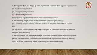 3. The organisation and design of sales department: There are three types of organisations:
(a) Functional Organisation
(b) Management Organisation
(c) Territorial Organisation.
Which type of organisation to follow will depend on our choice.
4. The territory design: There are a number of ways to design a territory.
(a) Clover Leaf design of territory: Here the territory is designed in the form of a clover
leaf.
(b) Hop Scotch Method: Here the territory is designed in the form of spokes which radiate
form the hub (residence).
5. The recruitment and training procedure: This deals with recruitment and training of the
people. The recruitment could be within or outside the organisation. Similarly, training
could be on the job training, off the job training and classroom training.
 