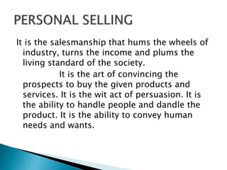 It is the salesmanship that hums the wheels of
industry, turns the income and plums the
living standard of the society.
It is the art of convincing the
prospects to buy the given products and
services. It is the wit act of persuasion. It is
the ability to handle people and dandle the
product. It is the ability to convey human
needs and wants.
 