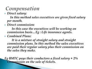  Direct salary:
In this method sales executives are given fixed salary
per month.
 Direct commission:
In this case the executives will be working on
commission basis…Eg : Life insurance agents.
 Combined Plans:
It is a mixture of straight salary and straight
commission plans. In this method the sales executives
are paid their regular salary plus their commission on
the sales they make.
Eg BMTC pays their conductors a fixed salary + 2%
Commission on the sale of tickets.
 