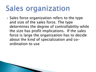  Sales force organization refers to the type
and size of the sales force. The type
determines the degree of controllability while
the size has profit implications. If the sales
force is large the organization has to decide
about the kind of specialization and co-
ordination to use
 