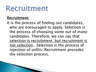 Recruitment:
It is the process of finding out candidates,
who are encouraged to apply. Selection is
the process of choosing some out of many
candidates. Therefore, we can say that
selection is recruitment, but recruitment is
not selection. Selection is the process of
rejection of unfits. Recruitment precedes
the selection process.
 