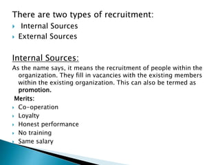 There are two types of recruitment:
 Internal Sources
 External Sources
Internal Sources:
As the name says, it means the recruitment of people within the
organization. They fill in vacancies with the existing members
within the existing organization. This can also be termed as
promotion.
Merits:
 Co-operation
 Loyalty
 Honest performance
 No training
 Same salary
 