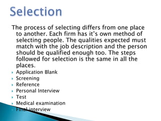 The process of selecting differs from one place
to another. Each firm has it’s own method of
selecting people. The qualities expected must
match with the job description and the person
should be qualified enough too. The steps
followed for selection is the same in all the
places.
 Application Blank
 Screening
 Reference
 Personal Interview
 Test
 Medical examination
 Final interview
 
