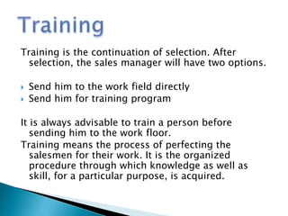 Training is the continuation of selection. After
selection, the sales manager will have two options.
 Send him to the work field directly
 Send him for training program
It is always advisable to train a person before
sending him to the work floor.
Training means the process of perfecting the
salesmen for their work. It is the organized
procedure through which knowledge as well as
skill, for a particular purpose, is acquired.
 