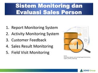 Sistem Monitoring dan
       Evaluasi Sales Person

1.   Report Monitoring System
2.   Activity Monitoring System
3.   Customer Feedback
4.   Sales Result Monitoring
5.   Field Visit Monitoring
                                  Source :
                                  http://www.sqlpower.ca/consulting/images/inline/method_
                                  support_method_support.jpg
 
