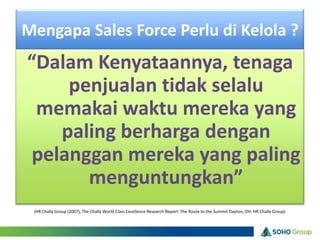 Mengapa Sales Force Perlu di Kelola ?
“Dalam Kenyataannya, tenaga
     penjualan tidak selalu
 memakai waktu mereka yang
    paling berharga dengan
 pelanggan mereka yang paling
       menguntungkan”
 (HR Chally Group (2007), The Chally World Class Excellence Research Report: The Route to the Summit Dayton, OH: HR Chally Group)
 
