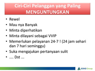 Ciri-Ciri Pelanggan yang Paling
          MENGUNTUNGKAN
• Rewel
• Mau nya Banyak
• Minta diperhatikan
• Minta dilayani sebagai VVIP
• Memerlukan pelayanan 24-7 ! (24 jam sehari
  dan 7 hari seminggu)
• Suka mengajukan pertanyaan sulit
• .... Dst ...
 