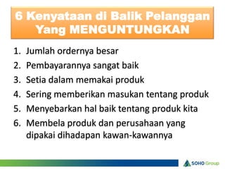 6 Kenyataan di Balik Pelanggan
   Yang MENGUNTUNGKAN
1.   Jumlah ordernya besar
2.   Pembayarannya sangat baik
3.   Setia dalam memakai produk
4.   Sering memberikan masukan tentang produk
5.   Menyebarkan hal baik tentang produk kita
6.   Membela produk dan perusahaan yang
     dipakai dihadapan kawan-kawannya
 