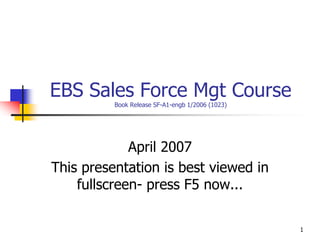 1
EBS Sales Force Mgt Course
Book Release SF-A1-engb 1/2006 (1023)
April 2007
This presentation is best viewed in
fullscreen- press F5 now...
 