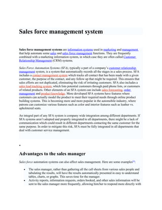 Sales force management system

Sales force management systems are information systems used in marketing and management
that help automate some sales and sales force management functions. They are frequently
combined with a marketing information system, in which case they are often called Customer
Relationship Management (CRM) systems.

Sales Force Automation Systems (SFA), typically a part of a company’s customer relationship
management system, is a system that automatically records all the stages in a sales process. SFA
includes a contact management system which tracks all contact that has been made with a given
customer, the purpose of the contact, and any follow up that might be required. This ensures that
sales efforts are not duplicated, eliminating the risk of irritating customers. SFA also includes a
sales lead tracking system, which lists potential customers through paid phone lists, or customers
of related products. Other elements of an SFA system can include sales forecasting, order
management and product knowledge. More developed SFA systems have features where
customers can actually model the product to meet their required needs through online product
building systems. This is becoming more and more popular in the automobile industry, where
patrons can customize various features such as color and interior features such as leather vs.
upholstered seats.

An integral part of any SFA system is company wide integration among different departments. If
SFA systems aren’t adopted and properly integrated to all departments, there might be a lack of
communication which could result in different departments contacting the same customer for the
same purpose. In order to mitigate this risk, SFA must be fully integrated in all departments that
deal with customer service management.



•


Advantages to the sales manager
Sales force automation systems can also affect sales management. Here are some examples[1]:

        The sales manager, rather than gathering all the call sheets from various sales people and
    •
        tabulating the results, will have the results automatically presented in easy to understand
        tables, charts, or graphs. This saves time for the manager.
        Activity reports, information requests, orders booked, and other sales information will be
    •
        sent to the sales manager more frequently, allowing him/her to respond more directly with
 