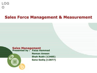 LOG
O

Sales Force Management & Measurement

Sales Management
Presented by :

Faiza Hammad
Noman Ameen
Shah Rukh (12485)
Sana Sadiq (12877)

 