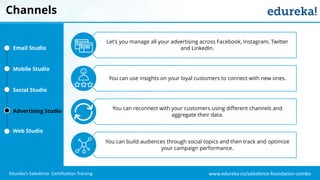 www.edureka.co/salesforce-foundation-comboEdureka’s Salesforce Certification Training
Channels
Let’s you manage all your advertising across Facebook, Instagram, Twitter
and LinkedIn.
You can use insights on your loyal customers to connect with new ones.
You can reconnect with your customers using different channels and
aggregate their data.
You can build audiences through social topics and then track and optimize
your campaign performance.
Email Studio
Mobile Studio
Social Studio
Advertising Studio
Web Studio
 