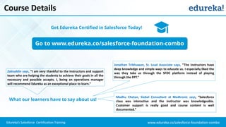 www.edureka.co/salesforce-foundation-comboEdureka’s Salesforce Certification Training
Course Details
Go to www.edureka.co/salesforce-foundation-combo
Get Edureka Certified in Salesforce Today!
What our learners have to say about us!
Zakiuddin says, “I am very thankful to the instructors and support
team who are helping the students to achieve their goals in all the
necessary and possible accepts. I, being an operations manager
will recommend Edureka as an exceptional place to learn.”
Jonathan Tribhuwan, Sr. Lead Associate says, “The instructors have
deep knowledge and simple ways to educate us. I especially liked the
way they take us through the SFDC platform instead of playing
through the PPT.”
Madhu Chetan, Siebel Consultant at Medtronic says, “Salesforce
class was interactive and the instructor was knowledgeable.
Customer support is really good and course content is well
documented.”
 