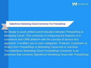 Salesforce Marketing Cloud Connector For PrestaShop
Be Ready to avail unified synchronization between PrestaShop &
Marketing Cloud. This connector is enhancing the features of e-
commerce and CRM platform with the concept of service first
approach. It enables you to sync categories, Products, Customers &
Orders from PrestaShop to Marketing Cloud end in real-time.
The Salesforce Marketing Cloud PrestaShop Connector is an
extension that connects Salesforce Marketing Cloud with PrestaShop.
 