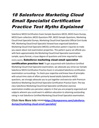 18 Salesforce Marketing Cloud
Email Specialist Certification
Practice Test Myths Explained
Salesforce MCES Certification Exam Sample Questions MCES, MCES Exam Dumps,
MCES Exam collection, MCES Questions PDF, MCES Sample Questions, Marketing
Cloud Email Specialist Dumps, Marketing Cloud Email Specialist Official Cert Guide
PDF, Marketing Cloud Email Specialist Viewed have organized Salesforce
Marketing Cloud Email Specialist (MCES) certification pattern inquiries to make
you aware about real examination properties. This pattern query set affords you
with facts approximately the Marketing Cloud Email Specialist examination
sample, query format, a issue degree of questions and time required to reply
every query. Salesforce marketing cloud email specialist
certification practice test To get acquainted with Salesforce Certified
Marketing Cloud Email Specialist examination, we advocate you strive our Sample
Salesforce MCES Certification Practice Exam in simulated Salesforce certification
examination surroundings. To check your expertise and know-how of principles
with actual-time state of affairs primarily based totally Salesforce MCES
questions, we strongly advocate you to put together and exercise with Premium
Salesforce Marketing Cloud Email Specialist Certification Practice Exam. The top
class Salesforce Marketing Cloud Email Specialist certification exercise
examination enables you perceive subjects in that you are properly organized and
subjects wherein you could want in addition education to attaining outstanding
rating in real Salesforce Certified Marketing Cloud Email Specialist examination.
Click Here More Info >>>>>https://dumpsarena.com/salesforce-
dumps/marketing-cloud-email-specialist/
 
