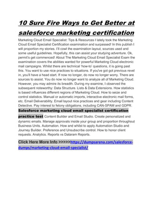 10 Sure Fire Ways to Get Better at
salesforce marketing certification
Marketing Cloud Email Specialist: Tips & Resources I lately took the Marketing
Cloud Email Specialist Certification examination and surpassed! In this publish I
will proportion my stories. I’ll cowl the examination layout, sources used and
some useful guidelines. Hopefully, this can assist your studying adventure. Ok,
permit’s get commenced! About The Marketing Cloud Email Specialist Exam the
examination covers the abilities wanted for powerful Marketing Cloud electronic
mail campaigns. Whilst there are technical ‘how-to’ questions, it is going past
this. You want to use nice practices to situations. If you've got got previous revel
in, you’ll have a head start. If now no longer, do now no longer worry. There are
sources to assist. You do now no longer want to analyze all of Marketing Cloud.
However, you may admire its breadth. During my examine, I observed the
subsequent noteworthy: Data Structure. Lists & Data Extensions. How statistics
is based influences different regions of Marketing Cloud. How to seize and
control statistics. Manual or automatic imports, interactive electronic mail forms,
etc. Email Deliverability. Email layout nice practices and gear including Content
Detective. Pay interest to felony obligations, including CAN-SPAM and GDPR.
Salesforce marketing cloud email specialist certification
practice test Content Builder and Email Studio. Create personalized and
dynamic emails. Manage approvals inside your group and proportion throughout
Business Units. Automation. How and whilst to apply Automation Studio and
Journey Builder. Preference and Unsubscribe control. How to honor client
requests. Analytics. Reports vs Dataram Reports.
Click Here More Info >>>>>https://dumpsarena.com/salesforce-
dumps/marketing-cloud-email-specialist/
 