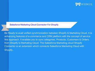 Salesforce Marketing Cloud Connector For Shopify
Be Ready to avail unified synchronization between Shopify & Marketing Cloud. It is
enhancing features of e-commerce and CRM platform with the concept of service
first approach. It enables you to sync categories, Products, Customers & Orders
from Shopify to Marketing Cloud. The Salesforce Marketing cloud Shopify
Connector is an extension which connects Salesforce Marketing Cloud with
Shopify.
 