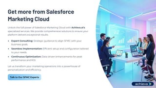 Get more from Salesforce
Marketing Cloud
Unlock the full power of Salesforce Marketing Cloud with Achieva.ai's
specialized services. We provide comprehensive solutions to ensure your
platform delivers exceptional results:
Expert Consulting: Strategic guidance to align SFMC with your
business goals.
Seamless Implementation: Efficient setup and configuration tailored
to your needs.
Continuous Optimization: Data-driven enhancements for peak
performance and ROI.
Let us transform your marketing operations into a powerhouse of
personalization and efficiency.
Talk to Our SFMC Experts
 