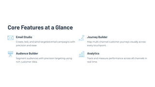 Core Features at a Glance
Email Studio
Create, test, and send targeted email campaigns with
precision and ease.
Journey Builder
Map multi-channel customer journeys visually across
every touchpoint.
Audience Builder
Segment audiences with precision targeting using
rich customer data.
Analytics
Track and measure performance across all channels in
real time.
 