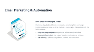 Email Marketing & Automation
Build smarter campaigns, faster
Marketing Cloud's Email Studio removes the complexity from campaign
creation so you can focus on what matters — reaching the right people with the
right message.
Drag-and-drop designer with pre-built, mobile-ready templates
Automated workflows that trigger based on real customer behavior
A/B testing to optimize subject lines, content, and send times
 