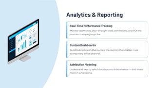 Analytics & Reporting
Real-Time Performance Tracking
Monitor open rates, click-through rates, conversions, and ROI the
moment campaigns go live.
Custom Dashboards
Build tailored views that surface the metrics that matter most
across every active channel.
Attribution Modeling
Understand exactly which touchpoints drive revenue — and invest
more in what works.
 