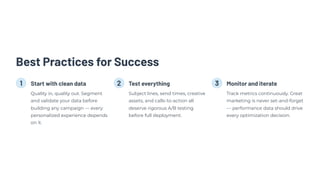 Best Practices for Success
1 Start with clean data
Quality in, quality out. Segment
and validate your data before
building any campaign — every
personalized experience depends
on it.
2 Test everything
Subject lines, send times, creative
assets, and calls-to-action all
deserve rigorous A/B testing
before full deployment.
3 Monitor and iterate
Track metrics continuously. Great
marketing is never set-and-forget
— performance data should drive
every optimization decision.
 