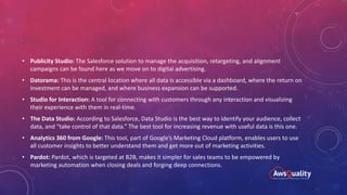 • Publicity Studio: The Salesforce solution to manage the acquisition, retargeting, and alignment
campaigns can be found here as we move on to digital advertising.
• Datorama: This is the central location where all data is accessible via a dashboard, where the return on
investment can be managed, and where business expansion can be supported.
• Studio for Interaction: A tool for connecting with customers through any interaction and visualizing
their experience with them in real-time.
• The Data Studio: According to Salesforce, Data Studio is the best way to identify your audience, collect
data, and “take control of that data.” The best tool for increasing revenue with useful data is this one.
• Analytics 360 from Google: This tool, part of Google’s Marketing Cloud platform, enables users to use
all customer insights to better understand them and get more out of marketing activities.
• Pardot: Pardot, which is targeted at B2B, makes it simpler for sales teams to be empowered by
marketing automation when closing deals and forging deep connections.
 