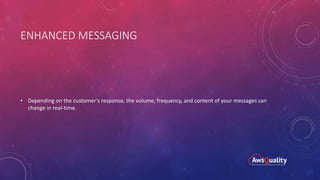 ENHANCED MESSAGING
• Depending on the customer’s response, the volume, frequency, and content of your messages can
change in real-time.
 