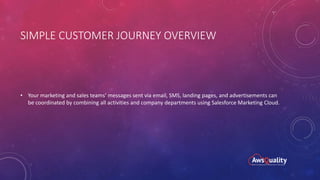 SIMPLE CUSTOMER JOURNEY OVERVIEW
• Your marketing and sales teams’ messages sent via email, SMS, landing pages, and advertisements can
be coordinated by combining all activities and company departments using Salesforce Marketing Cloud.
 