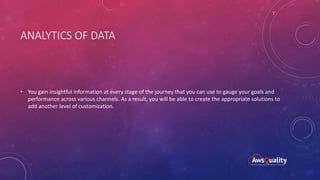 ANALYTICS OF DATA
• You gain insightful information at every stage of the journey that you can use to gauge your goals and
performance across various channels. As a result, you will be able to create the appropriate solutions to
add another level of customization.
 