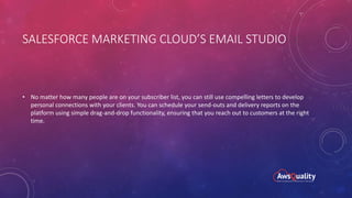 SALESFORCE MARKETING CLOUD’S EMAIL STUDIO
• No matter how many people are on your subscriber list, you can still use compelling letters to develop
personal connections with your clients. You can schedule your send-outs and delivery reports on the
platform using simple drag-and-drop functionality, ensuring that you reach out to customers at the right
time.
 