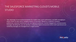 THE SALESFORCE MARKETING CLOUD’S MOBILE
STUDIO
• Take advantage of personalized templates for mobile chats, push notifications, and SMS messaging to
inform clients of sales alerts, company events, or reminders. Based on a customer’s location,
preferences, and prior interactions, you can segment audiences, monitor engagement, and personalize
messages. By doing this, you can develop a networked digital environment where both operational and
marketing messages are managed from a single location.
 
