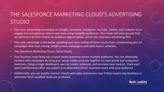 THE SALESFORCE MARKETING CLOUD’S ADVERTISING
STUDIO
• Plan your advertising campaigns on Google, Facebook, Instagram, YouTube, Twitter, and LinkedIn to re-
engage lost prospects or attract new ones using lookalike audiences. Your leads will only see ads that
are pertinent to them thanks to audience segmentation, which also improves advertising ROI.
• The main advantage is the better upselling and cross-selling of those results from coordinating your ad
campaigns with lead scoring, email nurture campaigns, and sales teams’ activities.
• The Salesforce Marketing Cloud’s Social Studio
• Your business most likely has a social media presence across multiple platforms. You can effectively
connect with customers by tying your social media accounts together to track brand and competitor
mentions. Using a single dashboard, you can create, schedule, and promote your content. Track each
post’s performance after you publish it to determine which resonates more with your audience.
• Additionally, you can quickly connect clients with sales and service reps if they require any feedback or
whenever fresh qualified leads are produced.
 