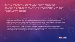 THE SALESFORCE MARKETING CLOUD’S BEHAVIOR
TRACKING. REAL-TIME CONTENT CUSTOMIZATION TO THE
CUSTOMER’S INTENT
• Consider how many opportunities there are for your customers to interact with your brand—websites,
mobile apps, actual stores, etc. You can gather information about your customers through forms,
emails, or their purchase history, which is typically difficult to gather in one location. Interaction Studio
for Salesforce Marketing Cloud Email Marketing takes care of that for you.
• Through all touchpoints, it links anonymous users and those who have already given you some
information. The content is adjusted by its potent AI capabilities to your customer’s intent to suggest
pertinent products or marketing initiatives that satisfy their needs.
 