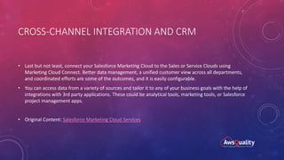 CROSS-CHANNEL INTEGRATION AND CRM
• Last but not least, connect your Salesforce Marketing Cloud to the Sales or Service Clouds using
Marketing Cloud Connect. Better data management, a unified customer view across all departments,
and coordinated efforts are some of the outcomes, and it is easily configurable.
• You can access data from a variety of sources and tailor it to any of your business goals with the help of
integrations with 3rd party applications. These could be analytical tools, marketing tools, or Salesforce
project management apps.
• Original Content: Salesforce Marketing Cloud Services
 