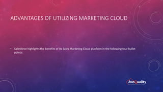 ADVANTAGES OF UTILIZING MARKETING CLOUD
• Salesforce highlights the benefits of its Sales Marketing Cloud platform in the following four bullet
points:
 