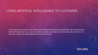 USING ARTIFICIAL INTELLIGENCE TO CUSTOMIZE:
• AI can organize interactions with the help of Salesforce Marketing Cloud Developer by combining data
with the Einstein tool. As a result, the platform makes it possible to communicate with customers in a
way that is tailored to their relationship with the business.
 