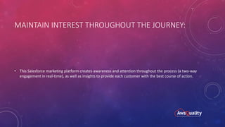 MAINTAIN INTEREST THROUGHOUT THE JOURNEY:
• This Salesforce marketing platform creates awareness and attention throughout the process (a two-way
engagement in real-time), as well as insights to provide each customer with the best course of action.
 