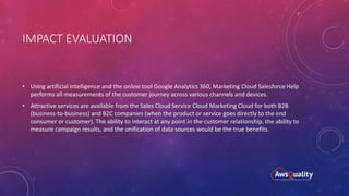 IMPACT EVALUATION
• Using artificial intelligence and the online tool Google Analytics 360, Marketing Cloud Salesforce Help
performs all measurements of the customer journey across various channels and devices.
• Attractive services are available from the Sales Cloud Service Cloud Marketing Cloud for both B2B
(business-to-business) and B2C companies (when the product or service goes directly to the end
consumer or customer). The ability to interact at any point in the customer relationship, the ability to
measure campaign results, and the unification of data sources would be the true benefits.
 